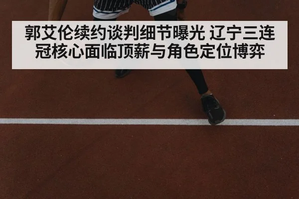 郭艾伦续约谈判细节曝光 辽宁三连冠核心面临顶薪与角色定位博弈